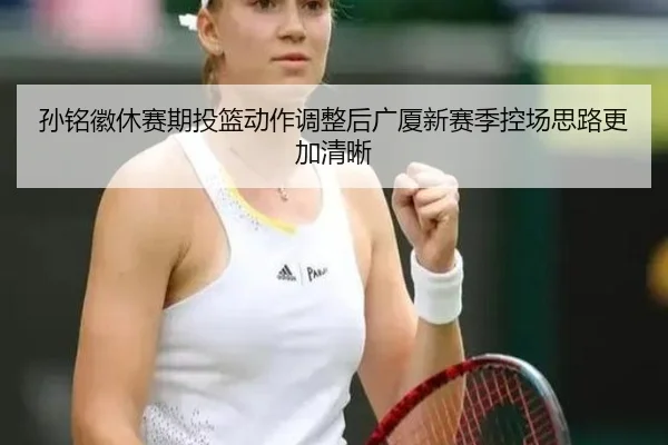 孙铭徽休赛期投篮动作调整后广厦新赛季控场思路更加清晰